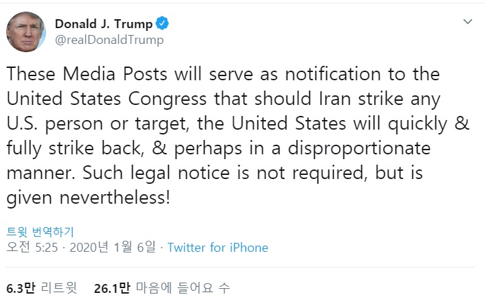 5일(현지시간) 도널드 트럼프 미 대통령은 트위터에 "이 미디어 게시물(트윗)은 이란이 어떠한 미국인 또는 목표물을 공격할 경우 미국이 신속하고 완전하게, 아마도 불균형적인 방식으로 반격할 거싱라는 것을 미 의회에 통지하는 역할을 할 것"이라며 "이러한 법적 고지는 필수적이지 않지만, 그럼에도 제공한다"는 글을 올렸다. /사진=트위터