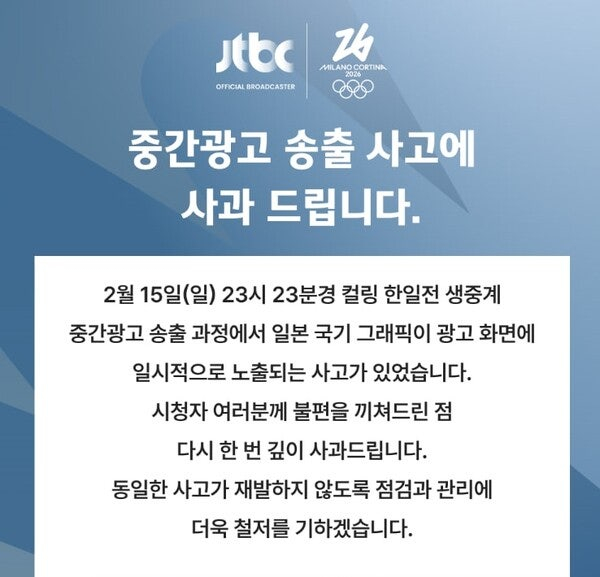  JTBC는 16일 공식 홈페이지를 통해 '중간광고 송출 사고에 사과 드립니다'는 제목의 공지를 띄웠다.   JTBC는 "컬링 한일전 생중계 중간광고 송출 과정에서 일본 국기 그래픽이 광고 화면에 일시적으로 노출되는 사고가 있었다"며 "시청자 여러분께 불편을 끼쳐드린 점 다시 한 번 깊이 사과드린다. 동일한 사고가 재발하지 않도록 점검과 관리에 더욱 철저를 기하겠다"고 했다. /사진=JTBC 공식 홈페이지