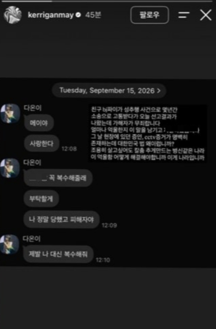 파이의 지인이자 래퍼인 케리건메이는 SNS를 통해 파이와 나눈 메시지 일부를 공개하기도 했다. 메시지에서 파이는 "가해자 복수해줄래. 부탁할게. 나 정말 피해자야. 제발 나 대신 복수해줘"라고 말했다.  케리건메이는 "그날 현장에 있던 증인, CCTV 증거가 명백히 존재하는데 대한민국 법 왜 이러냐"고 분노했다. /사진=케리건메이 인스타그램 캡처